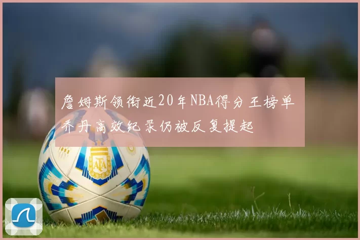 詹姆斯领衔近20年NBA得分王榜单 乔丹高效纪录仍被反复提起
