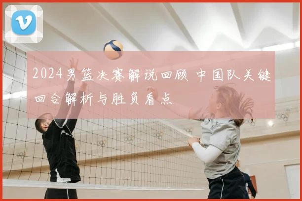 2024男篮决赛解说回顾 中国队关键回合解析与胜负看点
