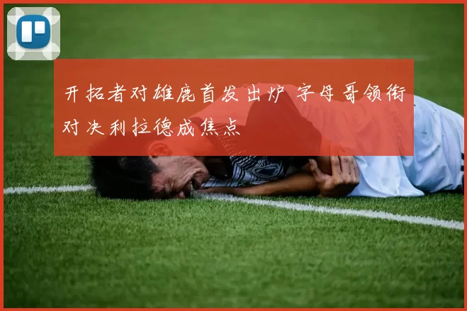 开拓者对雄鹿首发出炉 字母哥领衔对决利拉德成焦点