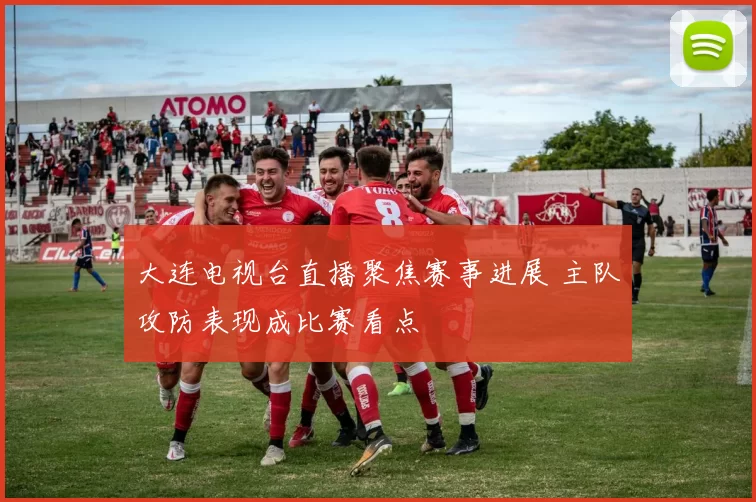 大连电视台直播聚焦赛事进展 主队攻防表现成比赛看点