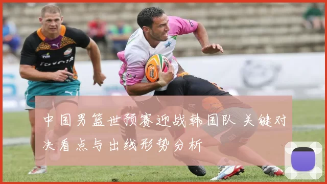 中国男篮世预赛迎战韩国队 关键对决看点与出线形势分析