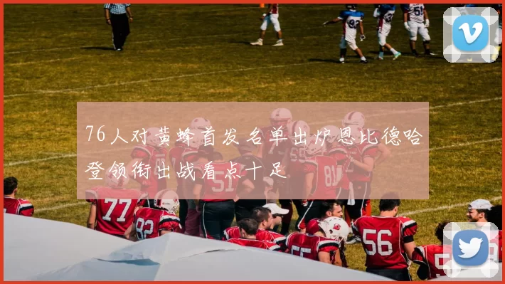 76人对黄蜂首发名单出炉恩比德哈登领衔出战看点十足
