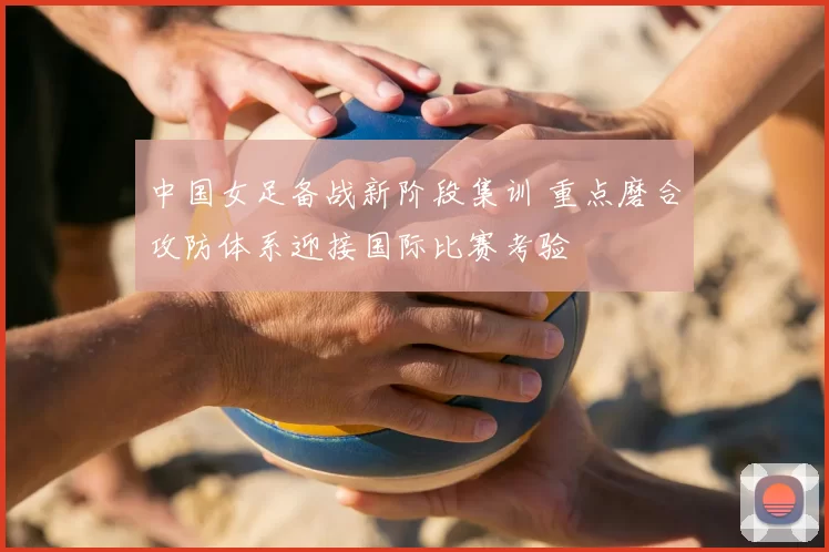 中国女足备战新阶段集训 重点磨合攻防体系迎接国际比赛考验