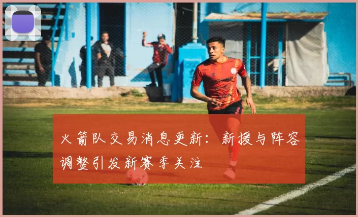 火箭队交易消息更新：新援与阵容调整引发新赛季关注