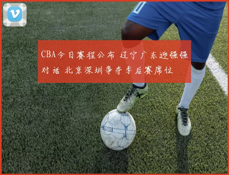 CBA今日赛程公布 辽宁广东迎强强对话 北京深圳争夺季后赛席位