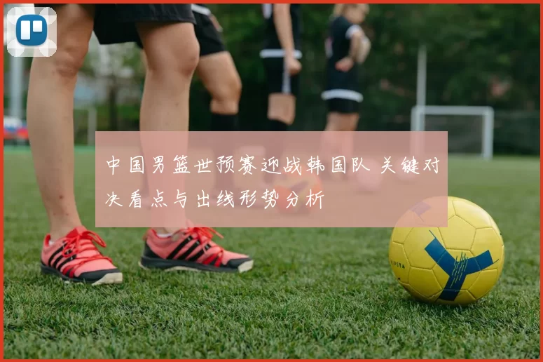 中国男篮世预赛迎战韩国队 关键对决看点与出线形势分析