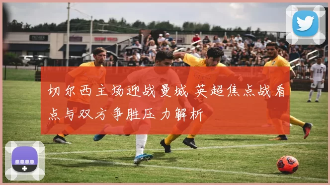 切尔西主场迎战曼城 英超焦点战看点与双方争胜压力解析