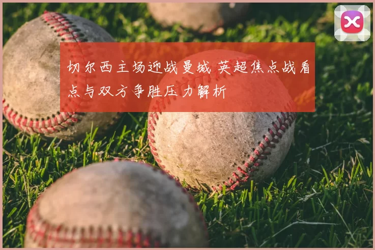 切尔西主场迎战曼城 英超焦点战看点与双方争胜压力解析