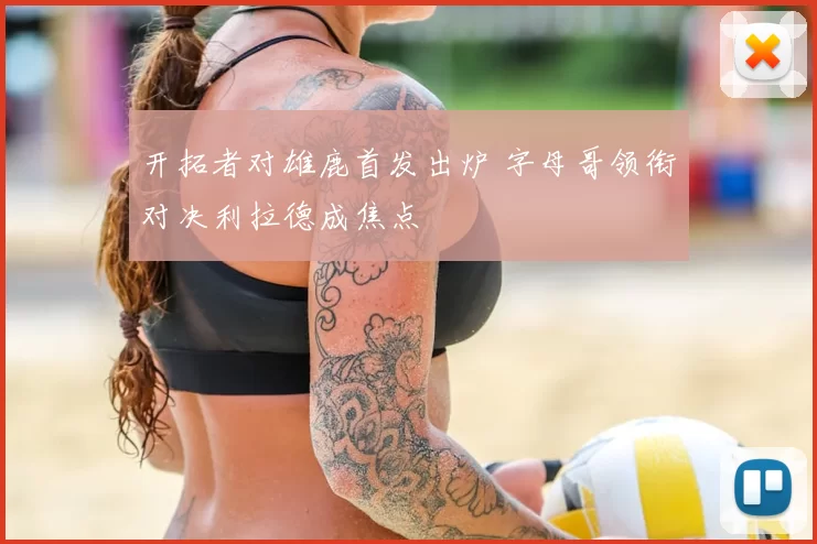 开拓者对雄鹿首发出炉 字母哥领衔对决利拉德成焦点