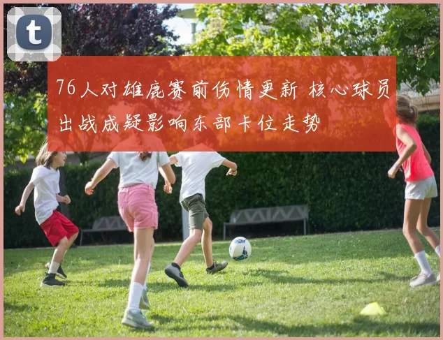 76人对雄鹿赛前伤情更新 核心球员出战成疑影响东部卡位走势