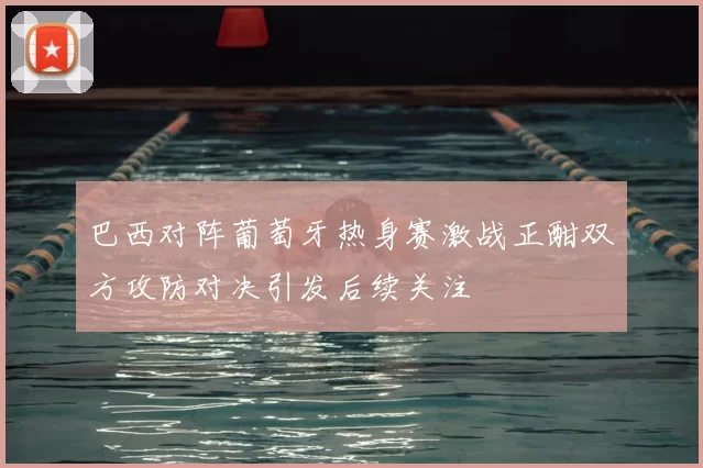 巴西对阵葡萄牙热身赛激战正酣双方攻防对决引发后续关注