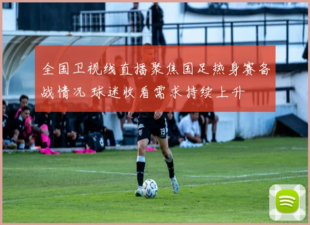 全国卫视线直播聚焦国足热身赛备战情况 球迷收看需求持续上升