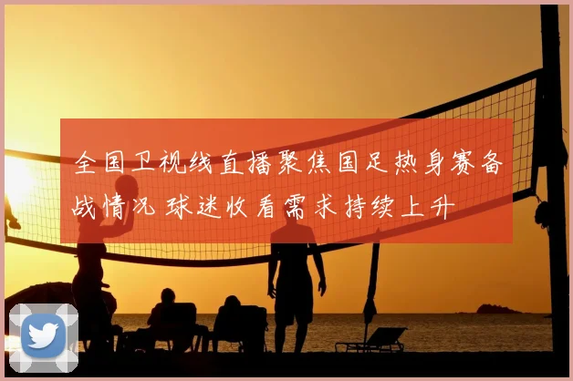 全国卫视线直播聚焦国足热身赛备战情况 球迷收看需求持续上升