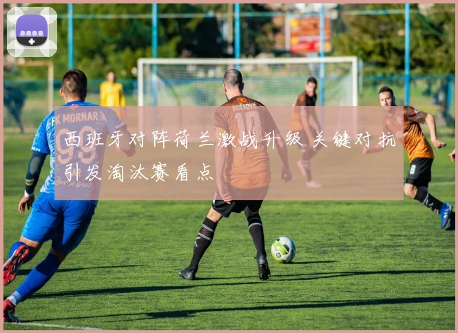西班牙对阵荷兰激战升级 关键对抗引发淘汰赛看点