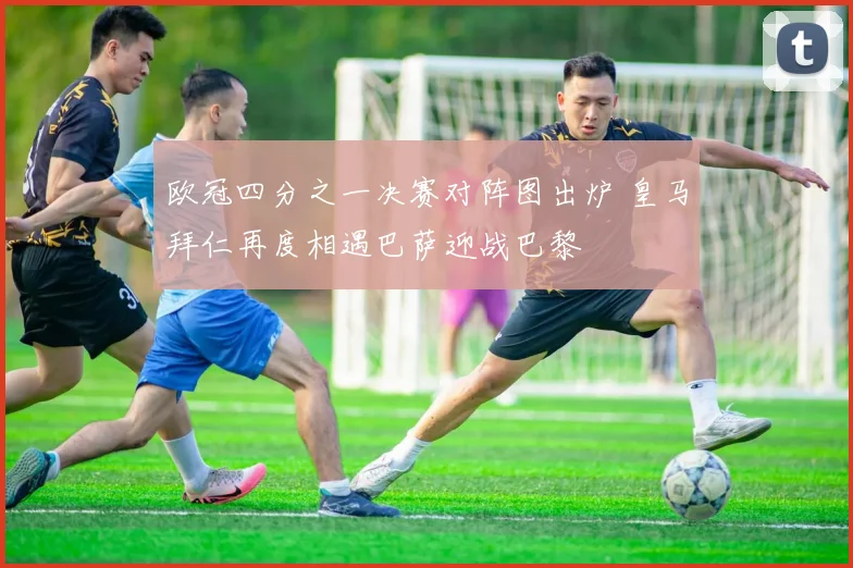 欧冠四分之一决赛对阵图出炉 皇马拜仁再度相遇巴萨迎战巴黎