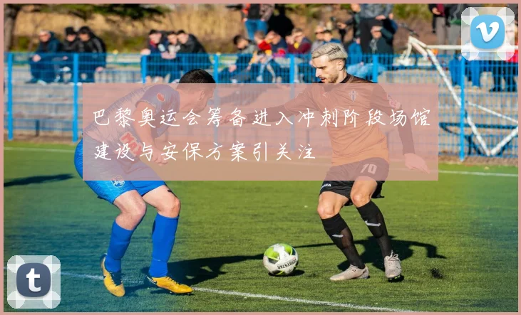 巴黎奥运会筹备进入冲刺阶段场馆建设与安保方案引关注