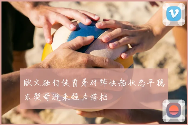 欧文独行侠首秀对阵快船状态平稳东契奇迎来强力搭档