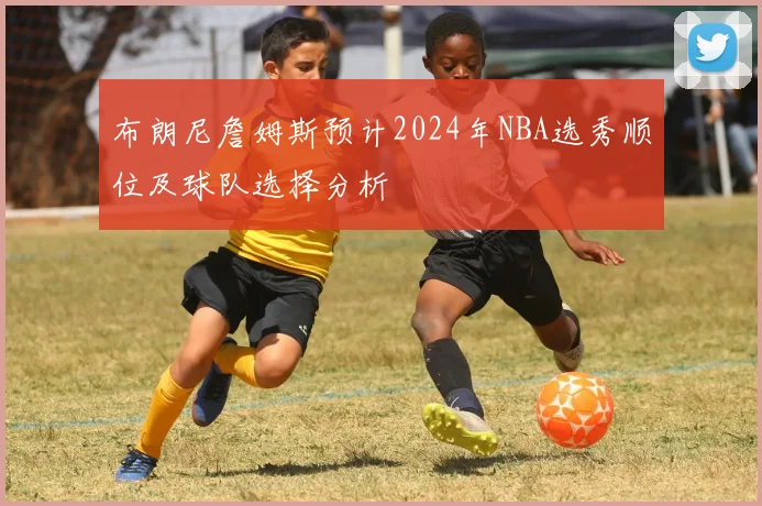布朗尼詹姆斯预计2024年NBA选秀顺位及球队选择分析