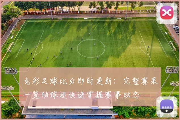 竞彩足球比分即时更新：完整赛果一览助球迷快速掌握赛事动态