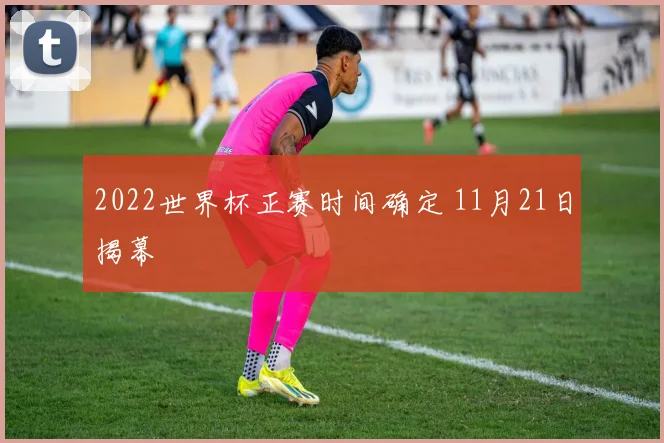 2022世界杯正赛时间确定 11月21日揭幕