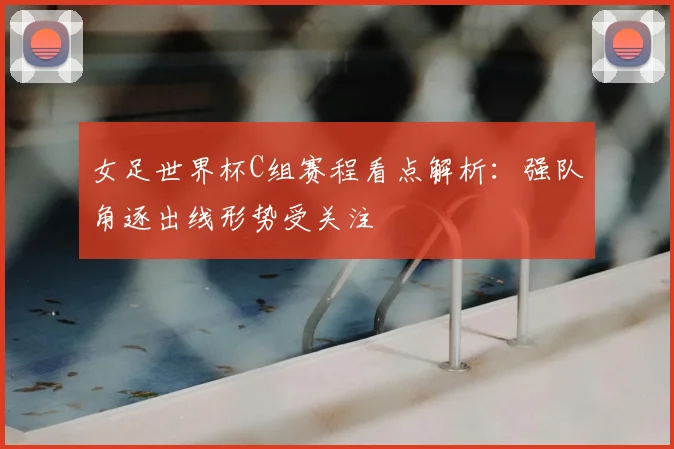 女足世界杯C组赛程看点解析：强队角逐出线形势受关注