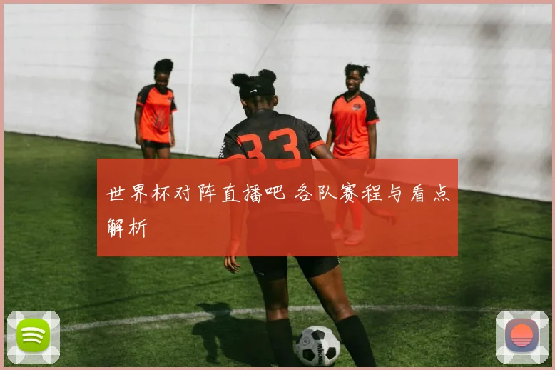 世界杯对阵直播吧 各队赛程与看点解析
