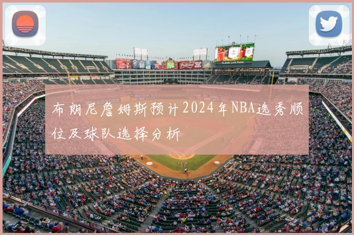 布朗尼詹姆斯预计2024年NBA选秀顺位及球队选择分析