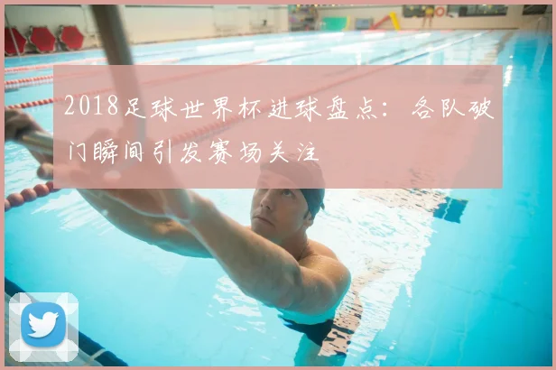 2018足球世界杯进球盘点：各队破门瞬间引发赛场关注